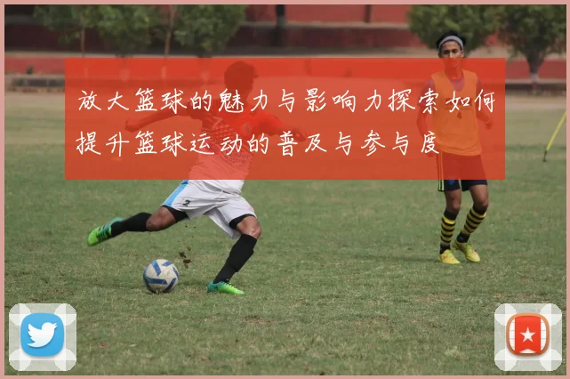 放大篮球的魅力与影响力探索如何提升篮球运动的普及与参与度