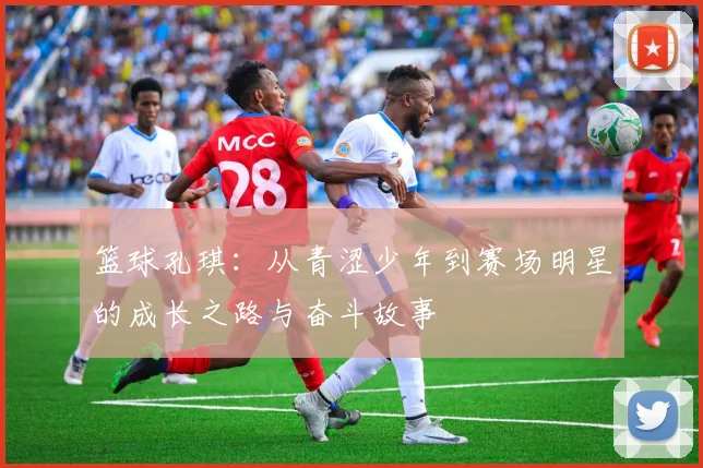 篮球孔琪：从青涩少年到赛场明星的成长之路与奋斗故事